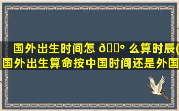 国外出生时间怎 🌺 么算时辰(国外出生算命按中国时间还是外国时间)
